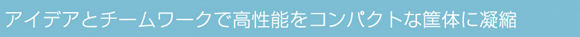 アイデアとチームワークで高性能をコンパクトな筐体に凝縮