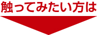 触ってみたい方は 触ってみたい方は