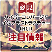 必見 ハイパーコンバージドインフラストラクチャー（HCI）注目情報