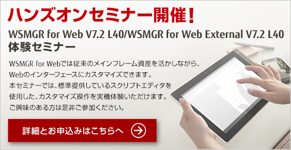 ハンズオンセミナー開催!WSMGR for Web V7.2 L40/WSMGR for Web External V7.2 L40 体験セミナー WSMGR for Webでは従来のメインフレーム資産を活かしながら、Webのインターフェースにカスタマイズできます。本セミナーでは、標準提供しているスクリプトエディタを使用した、カスタマイズ操作を実機体験いただけます。ご興味のある方は是非ご参加ください。 ハンズオンセミナー開催!WSMGR for Web V7.2 L40/WSMGR for Web External V7.2 L40 体験セミナー WSMGR for Webでは従来のメインフレーム資産を活かしながら、Webのインターフェースにカスタマイズできます。本セミナーでは、標準提供しているスクリプトエディタを使用した、カスタマイズ操作を実機体験いただけます。ご興味のある方は是非ご参加ください。