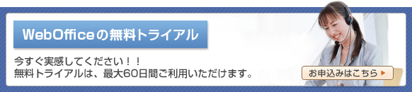 WebOfficeの無料トライアル 今すぐ実感してください!! 無料トライアルは、最大60日間無料です! お申込みはこちら WebOfficeの無料トライアル 今すぐ実感してください!! 無料トライアルは、最大60日間無料です! お申込みはこちら