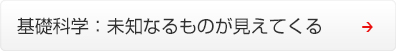 基礎科学 ： 未知なるものが見えてくる