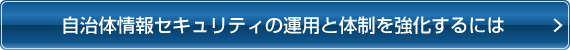自治体情報セキュリティの運用と体制を強化するには 自治体情報セキュリティの運用と体制を強化するには