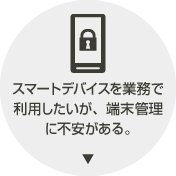 スマートデバイスを業務で利用したいが、端末管理に不安がある。