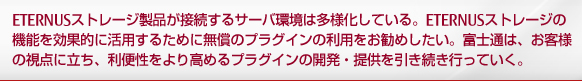 ETERNUSストレージ製品が接続するサーバ環境は多様化している。ETERNUSストレージの機能を効果的に活用するために無償のプラグインの利用をお勧めしたい。富士通は、お客様の視点に立ち、利便性をより高めるプラグインの開発・提供を引き続き行っていく。