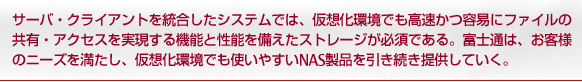 サーバ・クライアントを統合したシステムでは、仮想化環境でも高速かつ容易にファイルの共有・アクセスを実現する機能と性能を備えたストレージが必須である。富士通は、お客様のニーズを満たし、仮想化環境でも使いやすいNAS製品を引き続き提供していく。