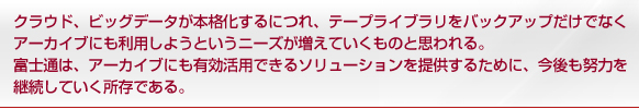 クラウド、ビッグデータが本格化するにつれ、テープライブラリをバックアップだけでなくアーカイブにも利用しようというニーズが増えていくものと思われる。富士通は、アーカイブにも有効活用できるソリューションを提供するために、今後も努力を継続していく所存である。