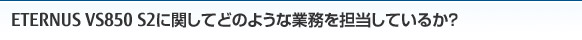 ETERNUS VS850 S2に関してどのような業務を担当しているか？