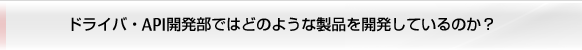 ドライバ・API開発部ではどのような製品を開発しているのか？