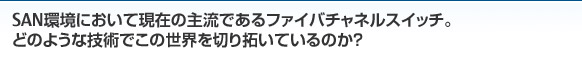 SAN環境において現在の主流であるファイバチャネルスイッチ。どのような技術でこの世界を切り拓いているのか？