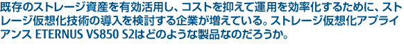 既存のストレージ資産を有効活用し、コストを抑えて運用を効率化するために、ストレージ仮想化技術の導入を検討する企業が増えている。ストレージ仮想化アプライアンス ETERNUS VS850 S2はどのような製品なのだろうか。