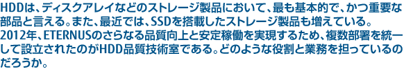 HDDは、ディスクアレイなどのストレージ製品において、最も基本的で、かつ重要な部品と言える。また、最近では、SSDを搭載したストレージ製品も増えている。2012年、ETERNUSのさらなる品質向上と安定稼働を実現するため、複数部署を統一して設立されたのがHDD品質技術室である。どのような役割と業務を担っているのかを聞いた。