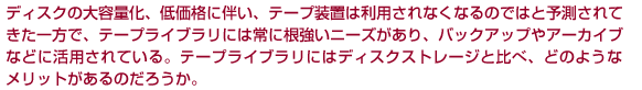 ディスクの大容量化、低価格に伴い、テープ装置は利用されなくなるのではと予測されてきた一方で、テープライブラリには常に根強いニーズがあり、バックアップやアーカイブなどに活用されている。テープライブラリにはディスクストレージと比べ、どのようなメリットがあるのだろうか。