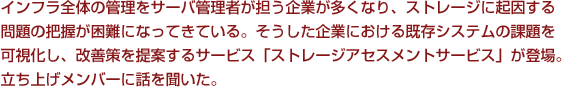 インフラ全体の管理をサーバ管理者が担う企業が多くなり、ストレージに起因する問題の把握が困難になってきている。そうした企業における既存システムの課題を可視化し、改善策を提案するサービス「ストレージアセスメントサービス」が登場。立ち上げメンバーに話を聞いた。