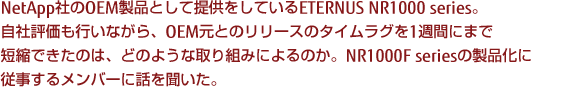 NetApp社のOEM製品として提供をしているETERNUS NR1000 series。自社評価も行いながら、OEM元とのリリースのタイムラグを1週間にまで短縮できたのは、どのような取り組みによるのか。NR1000F seriesの製品化に従事するメンバーに話を聞いた。