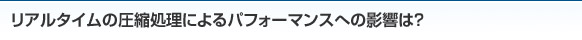 リアルタイムの圧縮処理によるパフォーマンスへの影響は？