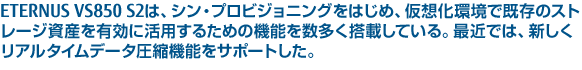 ETERNUS VS850 S2は、シン・プロビジョニングをはじめ、仮想化環境で既存のストレージ資産を有効に活用するための機能を数多く搭載している。最近では、新しくリアルタイムデータ圧縮機能をサポートした。