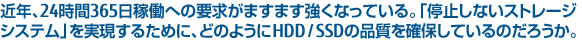 近年、24時間365日稼働への要求がますます強くなっている。「停止しないストレージシステム」を実現するために、どのようにHDD / SSDの品質を確保しているのだろうか。