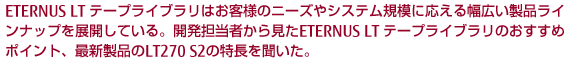 ETERNUS LT テープライブラリはお客様のニーズやシステム規模の応える幅広い製品ラインナップを展開している。開発担当者から見たETERNUS LT テープライブラリのおすすめポイント、最新製品のLT 270 S2の特長を聞いた。