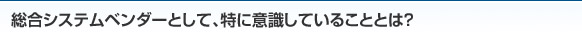 総合システムベンダーとして、特に意識していることとは？