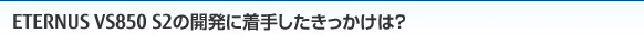 ETERNUS VS850 S2の開発に着手したきっかけは？