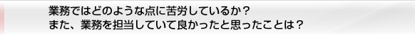 業務ではどのような点に苦労しているか？ また、業務を担当していて良かったと思ったことは？