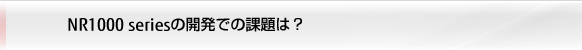 NR1000 seriesの開発での課題は？