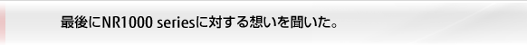 最後にNR1000 seriesに対する想いを聞いた。