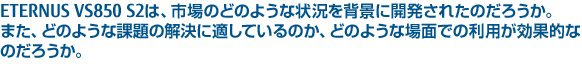 ETERNUS VS850 S2は、市場のどのような状況を背景に開発されたのだろうか。また、どのような課題の解決に適しているのか、どのような場面での利用が効果的なのだろうか。