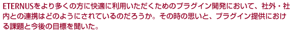 ETERNUSをより多くの方に快適に利用いただくためのプラグイン開発において、社外・社内との連携はどのようにされているのだろうか。その時の思いと、プラグイン提供における課題と今後の目標を聞いた。