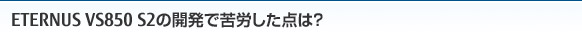 ETERNUS VS850 S2の開発で苦労した点は？