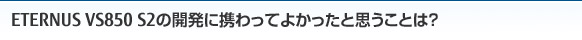 ETERNUS VS850 S2の開発に携わってよかったと思うことは？