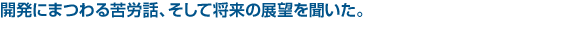 開発にまつわる苦労話、そして将来の展望を聞いた。