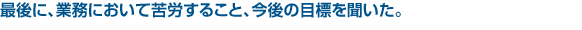 最後に、業務において苦労すること、今後の目標を聞いた。