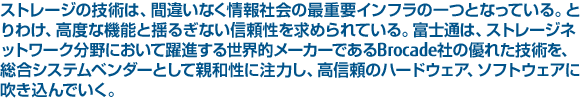 ストレージの技術は、間違いなく情報社会の最重要インフラの一つとなっている。とりわけ、高度な機能と揺るぎない信頼性を求められている。富士通は、ストレージネットワーク分野において躍進する世界的メーカーであるBrocade社の優れた技術を、総合システムベンダーとして親和性に注力し、高信頼のハードウェア、ソフトウェアに吹き込んでいく。