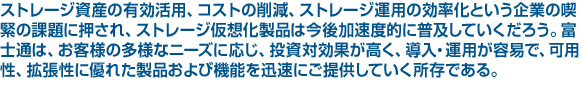 ストレージ資産の有効活用、コストの削減、ストレージ運用の効率化という企業の喫緊の課題に押され、ストレージ仮想化製品は今後加速度的に普及していくだろう。富士通は、お客様の多様なニーズに応じ、投資対効果が高く、導入・運用が容易で、可用性、拡張性に優れた製品および機能を迅速にご提供していく所存である。