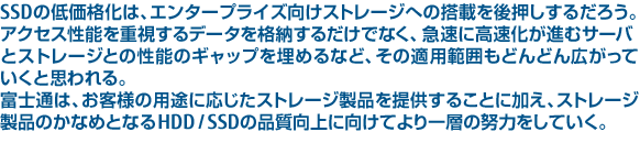 SSDの低価格化は、エンタープライズ向けストレージへの搭載を後押しするだろう。アクセス性能を重視するデータを格納するだけでなく、急速に高速化が進むサーバとストレージとの性能のギャップを埋めるなど、その適用範囲もどんどん広がっていくと思われる。富士通は、お客様の用途に応じたストレージ製品を提供することに加え、ストレージ製品のかなめとなるHDD / SSDの品質向上に向けてより一層の努力をしていく。