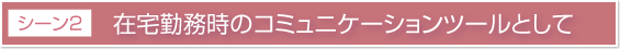 活用シーン2 在宅勤務時のコミュニケーションツールとして