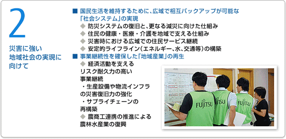 2 災害に強い地域社会の実現に向けて 国民生活を維持するために、広域で相互バックアップが可能な「社会システム」の実現 防災システムの復旧と、更なる減災に向けた仕組み 住民の健康・医療・介護を地域で支える仕組み 災害時における広域での住民サービス継続 安定的ライフライン（エネルギー、水、交通等）の構築 事業継続性を確保した「地域産業」の再生 経済活動を支えるリスク耐久力の高い事業継続 生産設備や物流インフラの災害復旧力の強化 サプライチェーンの再構築 農商工連携の推進による農林水産業の復興