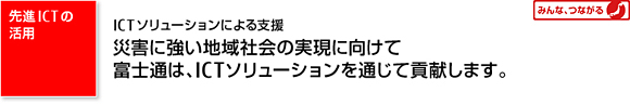 【みんな、つながる 先進ICTの活用】 ICTソリューションによる支援 災害に強い地域社会の実現に向けて富士通は、I CTソリューションを通じて貢献します。