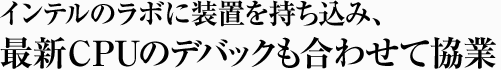 インテルのラボに装置を持ち込み、最新CPUのデバックも合わせて協業