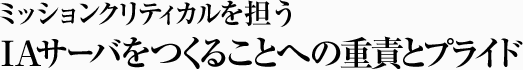 ミッションクリティカルを担うIAサーバをつくることへの重責とプライド