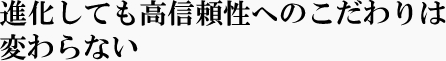 進化しても高信頼性へのこだわりは変わらない