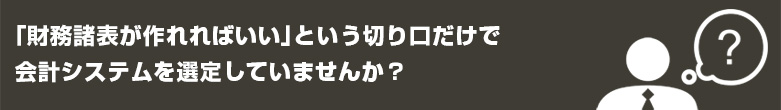 「財務諸表」が作れればいいという切り口だけで会計システムを選定していませんか? 「財務諸表」が作れればいいという切り口だけで会計システムを選定していませんか?