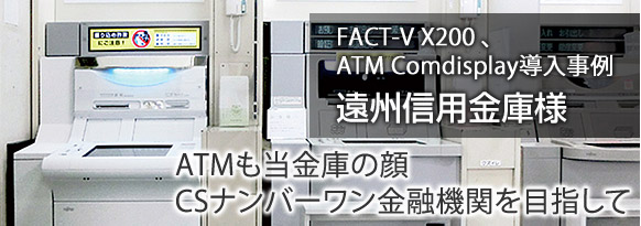 ATMも当金庫の顔。CSナンバーワン金融機関を目指して。遠州信用金庫様(静岡県浜松市) FACT-V X200、ATM Comdisplay導入事例。 ATMも当金庫の顔。CSナンバーワン金融機関を目指して。遠州信用金庫様(静岡県浜松市) FACT-V X200、ATM Comdisplay導入事例。