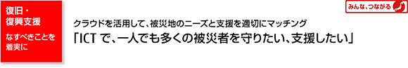 復旧・復興支援 なすべきことを着実に クラウドを活用して、被災地のニーズと支援を適切にマッチング 「ICTで、一人でも多くの被災者を守りたい、支援したい」