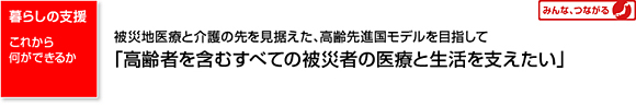 暮らしの支援 これから何ができるか 被災地医療と介護の先を見据えた、高齢先進国モデルを目指して「高齢者を含むすべての被災者の医療と生活を支えたい」