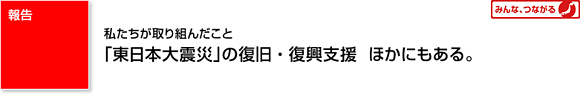 報告 私たちが取り組んだこと 「東日本大震災」の復旧・復興支援 ほかにもある。