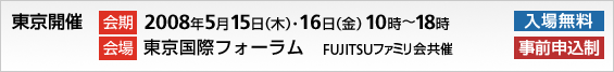 東京開催。会期、2008年5月15日木曜日・16日金曜日、10時～18時。会場、東京国際フォーラム。入場無料、事前申込制。FUJITSUファミリ会共催