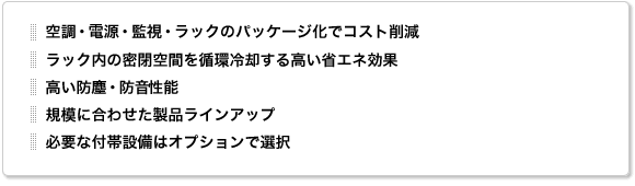 空調・電源・監視・ラックのパッケージ化でコスト削減。ラック内の密閉空間を循環冷却する高い省エネ効果。高い防塵・防音性能。規模に合わせた製品ラインアップ。必要な付帯設備はオプションで選択。 空調・電源・監視・ラックのパッケージ化でコスト削減。ラック内の密閉空間を循環冷却する高い省エネ効果。高い防塵・防音性能。規模に合わせた製品ラインアップ。必要な付帯設備はオプションで選択。